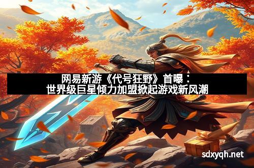 网易新游《代号狂野》首曝：世界级巨星倾力加盟掀起游戏新风潮